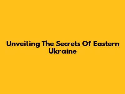 Unveiling The Secrets Of Eastern Ukraine