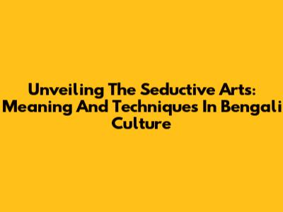 Unveiling The Seductive Arts: Meaning And Techniques In Bengali Culture
