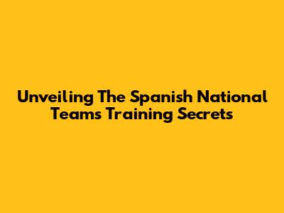 Unveiling The Spanish National Team's Training Secrets