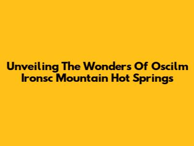 Unveiling The Wonders Of Oscilm Ironsc Mountain Hot Springs