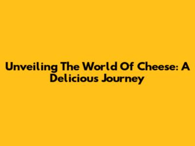 Unveiling The World Of Cheese: A Delicious Journey