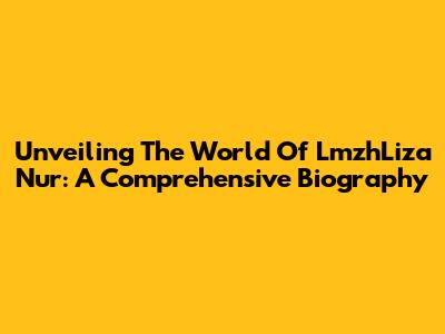 Unveiling The World Of LmzhLiza Nur: A Comprehensive Biography