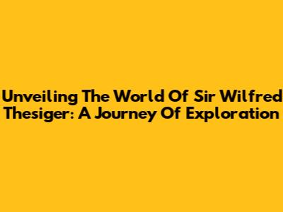 Unveiling The World Of Sir Wilfred Thesiger: A Journey Of Exploration