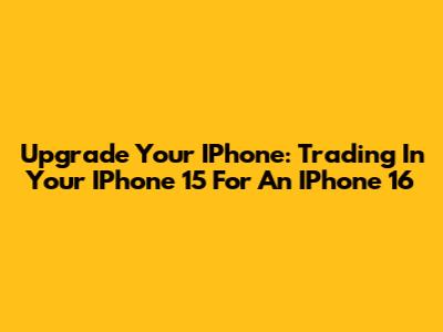 Upgrade Your IPhone: Trading In Your IPhone 15 For An IPhone 16