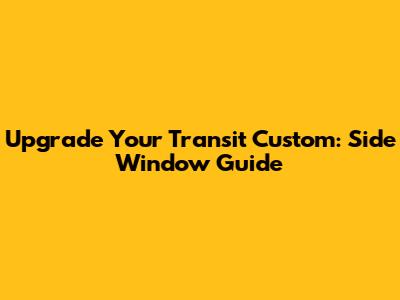 Upgrade Your Transit Custom: Side Window Guide