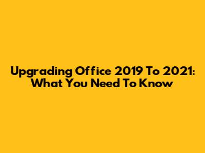 Upgrading Office 2019 To 2021: What You Need To Know