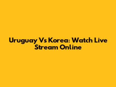 Uruguay Vs Korea: Watch Live Stream Online