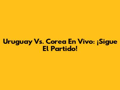 Uruguay Vs. Corea En Vivo: ¡Sigue El Partido!