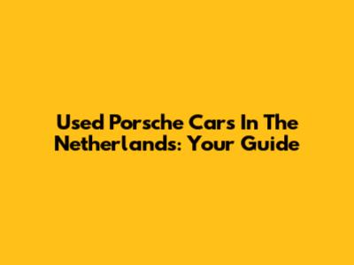 Used Porsche Cars In The Netherlands: Your Guide