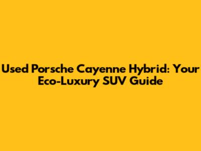 Used Porsche Cayenne Hybrid: Your Eco-Luxury SUV Guide
