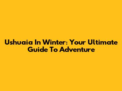 Ushuaia In Winter: Your Ultimate Guide To Adventure