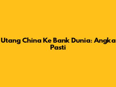 Utang China Ke Bank Dunia: Angka Pasti