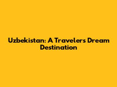 Uzbekistan: A Traveler's Dream Destination