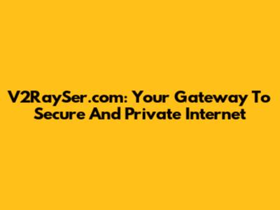 V2RaySer.com: Your Gateway To Secure And Private Internet