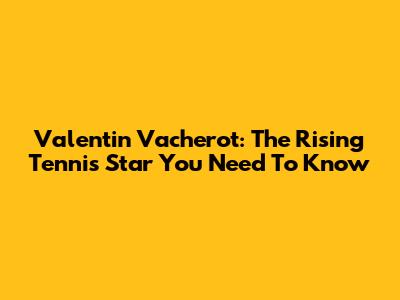 Valentin Vacherot: The Rising Tennis Star You Need To Know