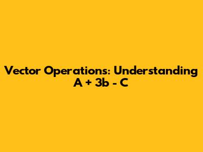Vector Operations: Understanding A + 3b - C