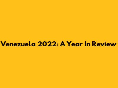 Venezuela 2022: A Year In Review