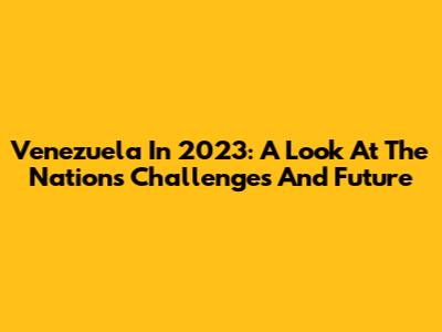 Venezuela In 2023: A Look At The Nation's Challenges And Future