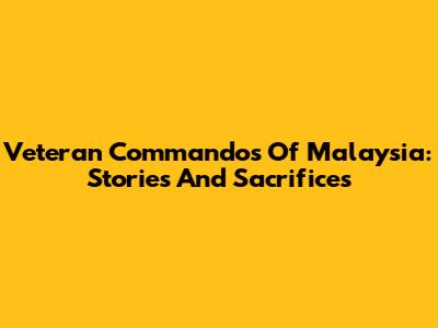 Veteran Commandos Of Malaysia: Stories And Sacrifices