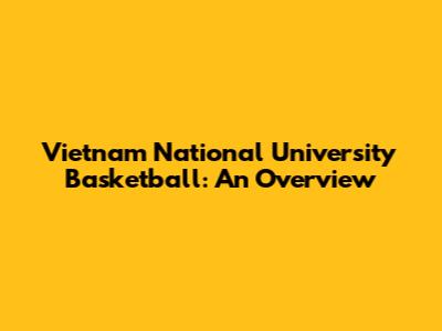 Vietnam National University Basketball: An Overview
