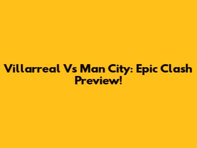 Villarreal Vs Man City: Epic Clash Preview!