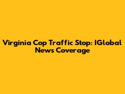 Virginia Cop Traffic Stop: IGlobal News Coverage