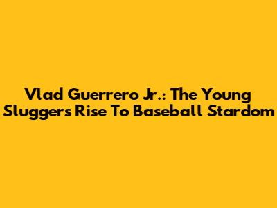 Vlad Guerrero Jr.: The Young Slugger's Rise To Baseball Stardom