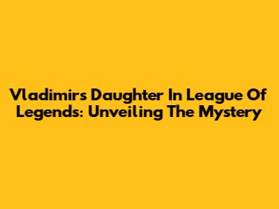 Vladimir's Daughter In League Of Legends: Unveiling The Mystery