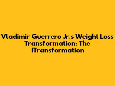 Vladimir Guerrero Jr.'s Weight Loss Transformation: The ITransformation