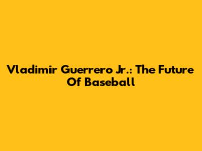 Vladimir Guerrero Jr.: The Future Of Baseball