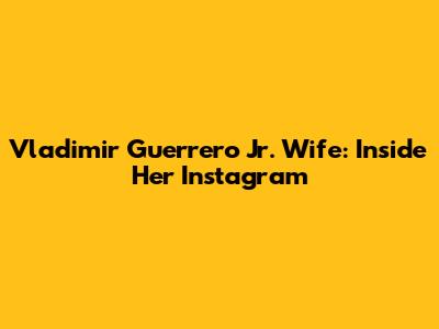 Vladimir Guerrero Jr. Wife: Inside Her Instagram