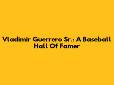 Vladimir Guerrero Sr.: A Baseball Hall Of Famer