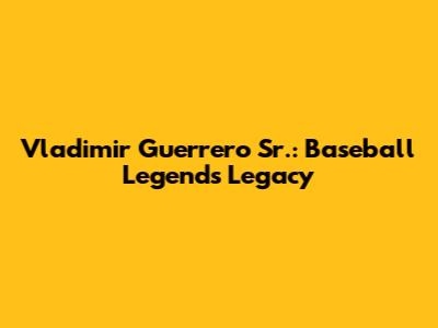 Vladimir Guerrero Sr.: Baseball Legend's Legacy