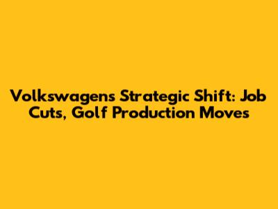 Volkswagen's Strategic Shift: Job Cuts, Golf Production Moves