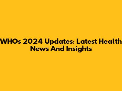 WHO's 2024 Updates: Latest Health News And Insights