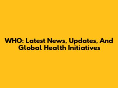 WHO: Latest News, Updates, And Global Health Initiatives