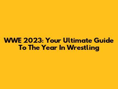 WWE 2023: Your Ultimate Guide To The Year In Wrestling