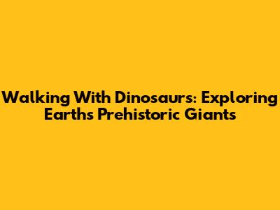 Walking With Dinosaurs: Exploring Earth's Prehistoric Giants