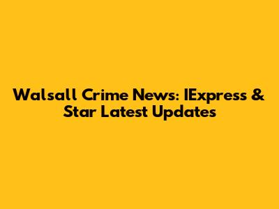Walsall Crime News: IExpress & Star Latest Updates
