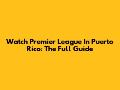 Watch Premier League In Puerto Rico: The Full Guide