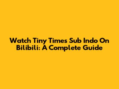 Watch Tiny Times Sub Indo On Bilibili: A Complete Guide