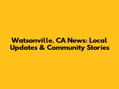 Watsonville, CA News: Local Updates & Community Stories