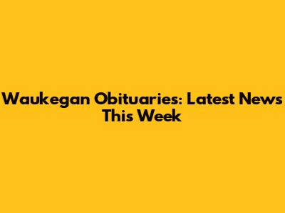 Waukegan Obituaries: Latest News This Week