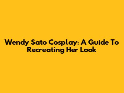 Wendy Sato Cosplay: A Guide To Recreating Her Look
