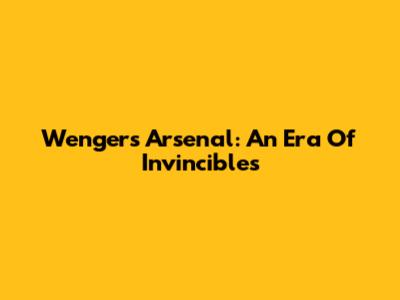 Wenger's Arsenal: An Era Of Invincibles