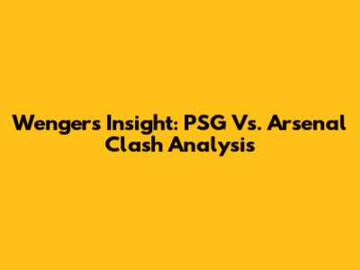 Wenger's Insight: PSG Vs. Arsenal Clash Analysis