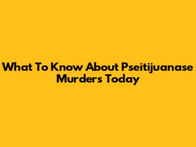 What To Know About Pseitijuanase Murders Today