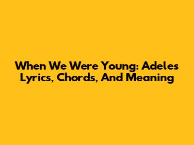 When We Were Young: Adele's Lyrics, Chords, And Meaning