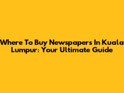 Where To Buy Newspapers In Kuala Lumpur: Your Ultimate Guide