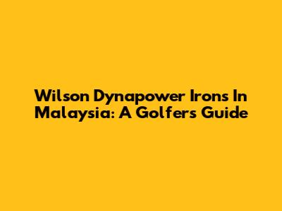 Wilson Dynapower Irons In Malaysia: A Golfer's Guide